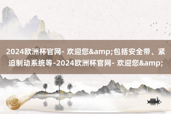 2024欧洲杯官网- 欢迎您&包括安全带、紧迫制动系统等-2024欧洲杯官网- 欢迎您&