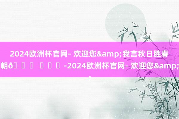 2024欧洲杯官网- 欢迎您&我言秋日胜春朝🍂 ​​​-2024欧洲杯官网- 欢迎您&