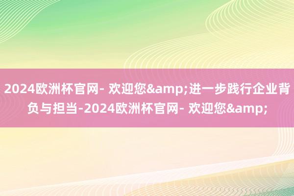 2024欧洲杯官网- 欢迎您&进一步践行企业背负与担当-2024欧洲杯官网- 欢迎您&