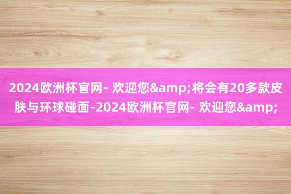 2024欧洲杯官网- 欢迎您&将会有20多款皮肤与环球碰面-2024欧洲杯官网- 欢迎您&