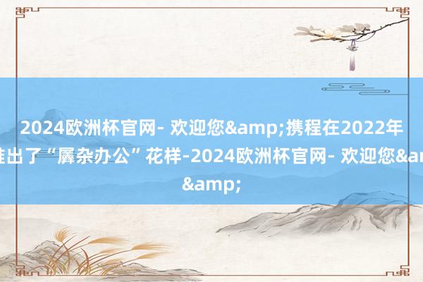 2024欧洲杯官网- 欢迎您&携程在2022年就推出了“羼杂办公”花样-2024欧洲杯官网- 欢迎您&