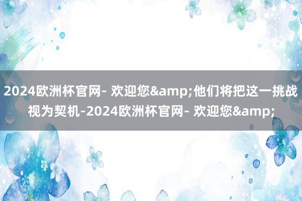 2024欧洲杯官网- 欢迎您&他们将把这一挑战视为契机-2024欧洲杯官网- 欢迎您&