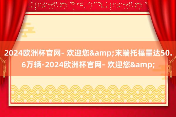 2024欧洲杯官网- 欢迎您&末端托福量达50.6万辆-2024欧洲杯官网- 欢迎您&