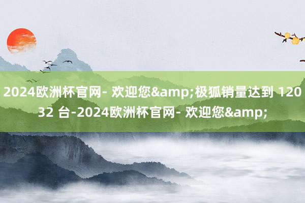 2024欧洲杯官网- 欢迎您&极狐销量达到 12032 台-2024欧洲杯官网- 欢迎您&