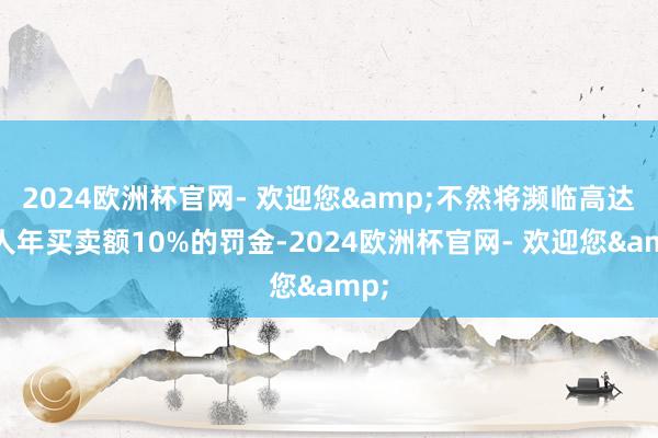 2024欧洲杯官网- 欢迎您&不然将濒临高达各人年买卖额10%的罚金-2024欧洲杯官网- 欢迎您&