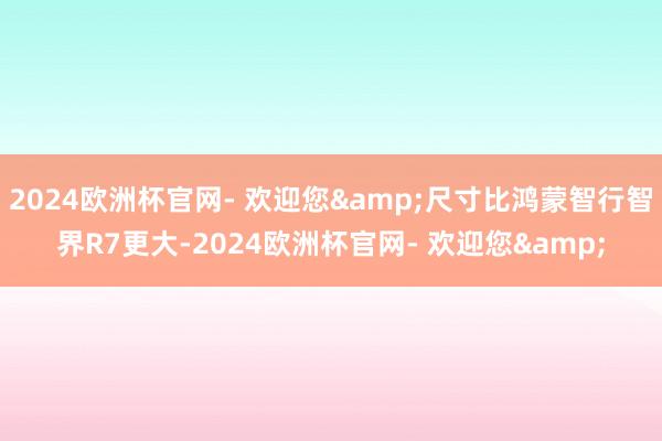 2024欧洲杯官网- 欢迎您&尺寸比鸿蒙智行智界R7更大-2024欧洲杯官网- 欢迎您&