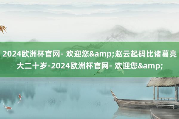 2024欧洲杯官网- 欢迎您&赵云起码比诸葛亮大二十岁-2024欧洲杯官网- 欢迎您&