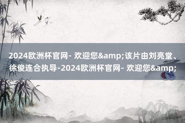 2024欧洲杯官网- 欢迎您&该片由刘亮堂、徐俊连合执导-2024欧洲杯官网- 欢迎您&