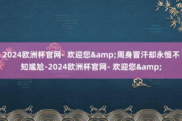 2024欧洲杯官网- 欢迎您&周身冒汗却永恒不知尴尬-2024欧洲杯官网- 欢迎您&