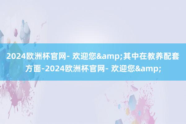 2024欧洲杯官网- 欢迎您&　　其中在教养配套方面-2024欧洲杯官网- 欢迎您&