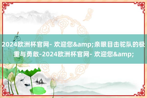 2024欧洲杯官网- 欢迎您&亲眼目击驼队的极重与勇敢-2024欧洲杯官网- 欢迎您&