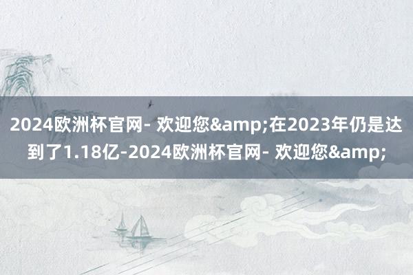 2024欧洲杯官网- 欢迎您&在2023年仍是达到了1.18亿-2024欧洲杯官网- 欢迎您&