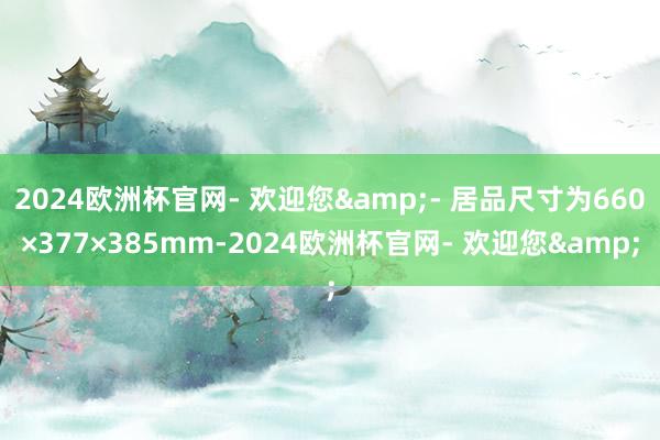 2024欧洲杯官网- 欢迎您&- 居品尺寸为660×377×385mm-2024欧洲杯官网- 欢迎您&