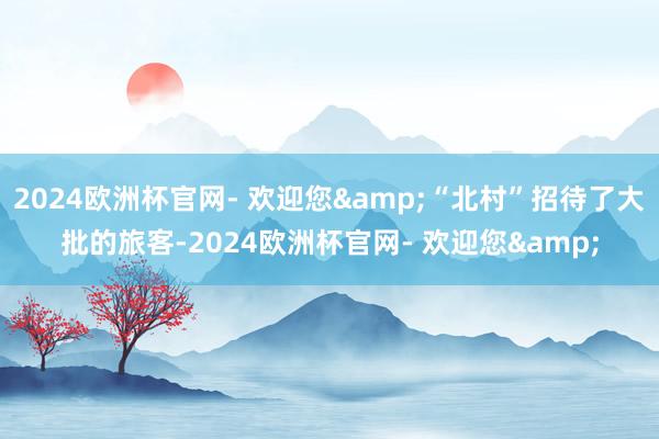 2024欧洲杯官网- 欢迎您&“北村”招待了大批的旅客-2024欧洲杯官网- 欢迎您&