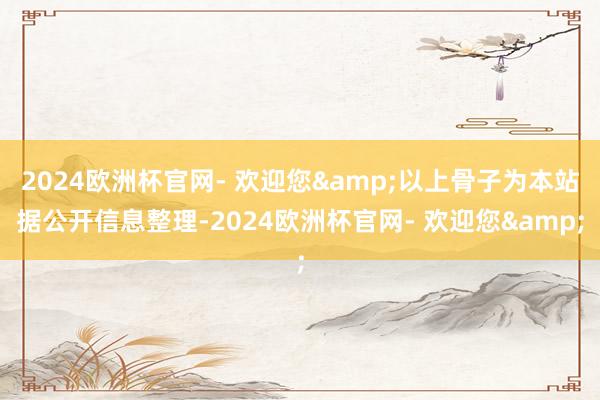 2024欧洲杯官网- 欢迎您&以上骨子为本站据公开信息整理-2024欧洲杯官网- 欢迎您&