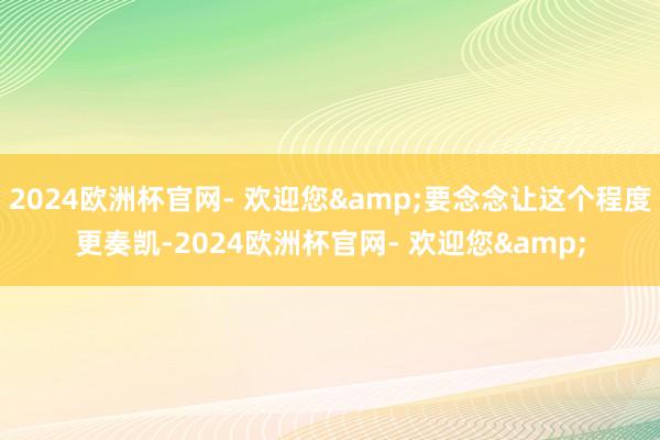 2024欧洲杯官网- 欢迎您&要念念让这个程度更奏凯-2024欧洲杯官网- 欢迎您&