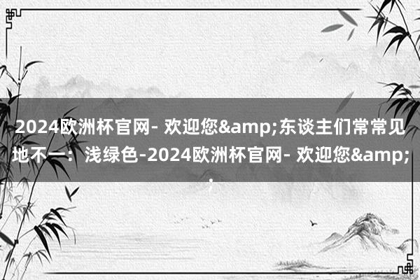 2024欧洲杯官网- 欢迎您&东谈主们常常见地不一：浅绿色-2024欧洲杯官网- 欢迎您&