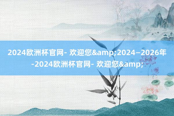 2024欧洲杯官网- 欢迎您&2024—2026年-2024欧洲杯官网- 欢迎您&