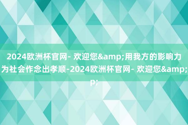 2024欧洲杯官网- 欢迎您&用我方的影响力为社会作念出孝顺-2024欧洲杯官网- 欢迎您&