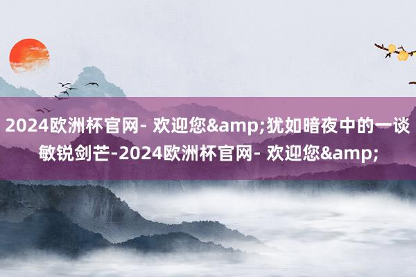 2024欧洲杯官网- 欢迎您&犹如暗夜中的一谈敏锐剑芒-2024欧洲杯官网- 欢迎您&