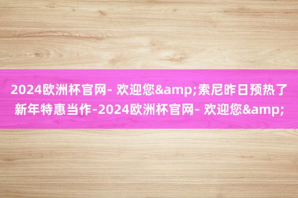 2024欧洲杯官网- 欢迎您&索尼昨日预热了新年特惠当作-2024欧洲杯官网- 欢迎您&