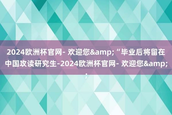 2024欧洲杯官网- 欢迎您&“毕业后将留在中国攻读研究生-2024欧洲杯官网- 欢迎您&