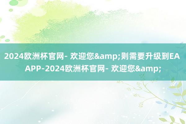 2024欧洲杯官网- 欢迎您&则需要升级到EA APP-2024欧洲杯官网- 欢迎您&