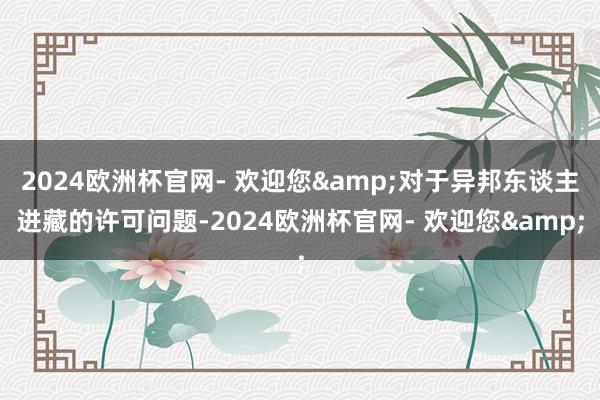 2024欧洲杯官网- 欢迎您&对于异邦东谈主进藏的许可问题-2024欧洲杯官网- 欢迎您&