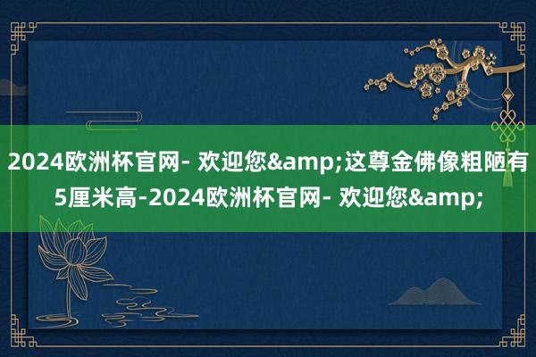 2024欧洲杯官网- 欢迎您&这尊金佛像粗陋有5厘米高-2024欧洲杯官网- 欢迎您&