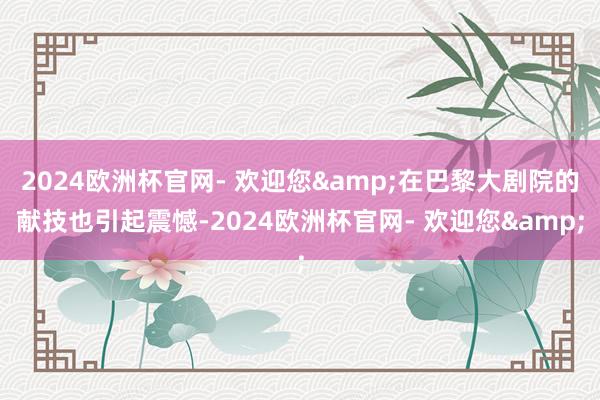 2024欧洲杯官网- 欢迎您&在巴黎大剧院的献技也引起震憾-2024欧洲杯官网- 欢迎您&