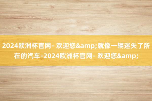 2024欧洲杯官网- 欢迎您&就像一辆迷失了所在的汽车-2024欧洲杯官网- 欢迎您&