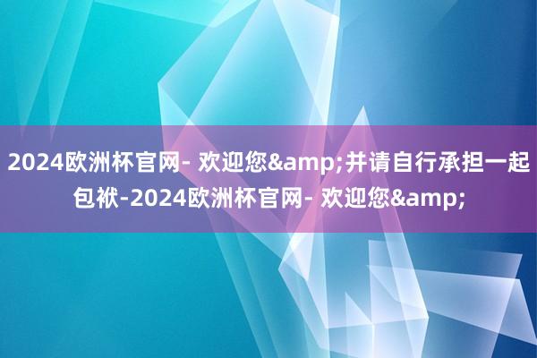 2024欧洲杯官网- 欢迎您&并请自行承担一起包袱-2024欧洲杯官网- 欢迎您&