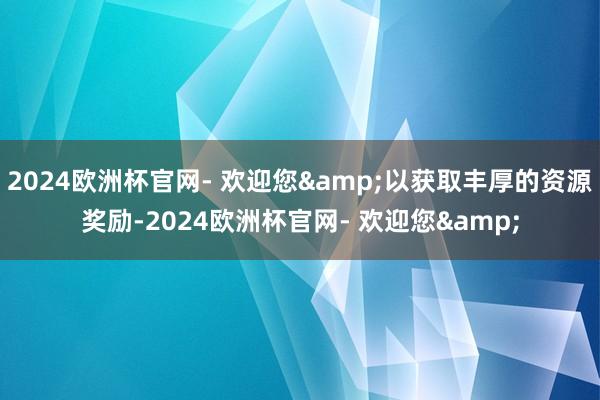 2024欧洲杯官网- 欢迎您&以获取丰厚的资源奖励-2024欧洲杯官网- 欢迎您&