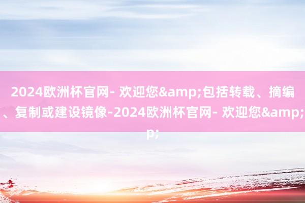 2024欧洲杯官网- 欢迎您&包括转载、摘编、复制或建设镜像-2024欧洲杯官网- 欢迎您&