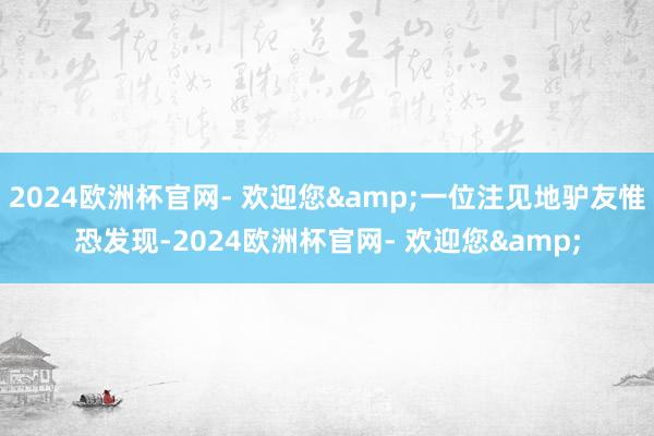 2024欧洲杯官网- 欢迎您&一位注见地驴友惟恐发现-2024欧洲杯官网- 欢迎您&