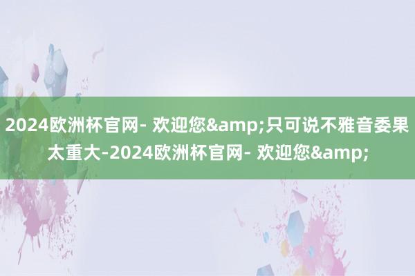 2024欧洲杯官网- 欢迎您&只可说不雅音委果太重大-2024欧洲杯官网- 欢迎您&