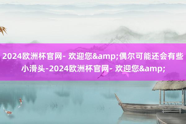 2024欧洲杯官网- 欢迎您&偶尔可能还会有些小滑头-2024欧洲杯官网- 欢迎您&