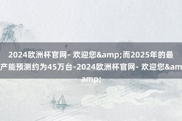 2024欧洲杯官网- 欢迎您&而2025年的最高产能预测约为45万台-2024欧洲杯官网- 欢迎您&