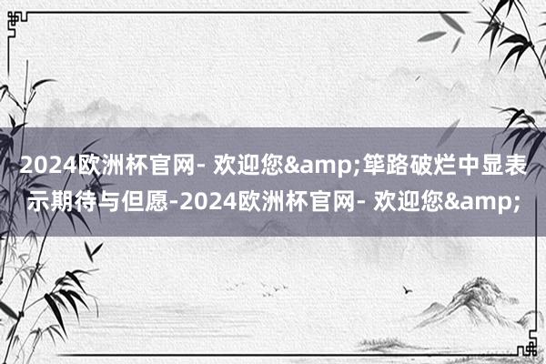 2024欧洲杯官网- 欢迎您&筚路破烂中显表示期待与但愿-2024欧洲杯官网- 欢迎您&