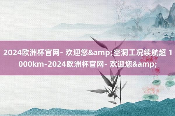 2024欧洲杯官网- 欢迎您&空洞工况续航超 1000km-2024欧洲杯官网- 欢迎您&