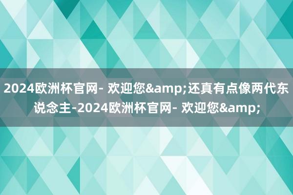 2024欧洲杯官网- 欢迎您&还真有点像两代东说念主-2024欧洲杯官网- 欢迎您&