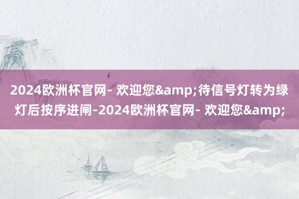 2024欧洲杯官网- 欢迎您&待信号灯转为绿灯后按序进闸-2024欧洲杯官网- 欢迎您&