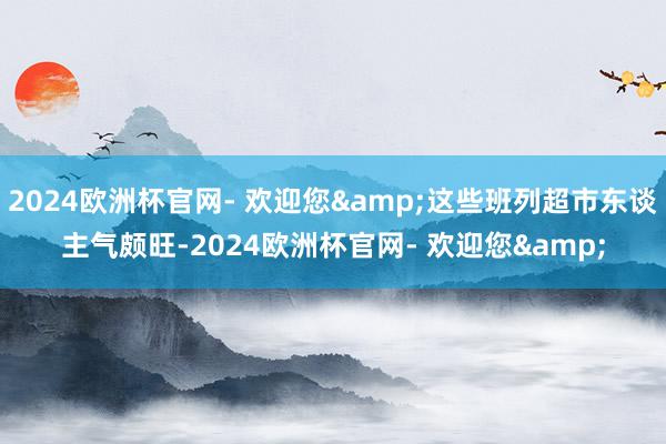 2024欧洲杯官网- 欢迎您&这些班列超市东谈主气颇旺-2024欧洲杯官网- 欢迎您&