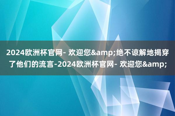 2024欧洲杯官网- 欢迎您&绝不谅解地揭穿了他们的流言-2024欧洲杯官网- 欢迎您&