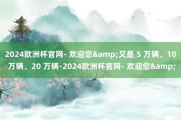 2024欧洲杯官网- 欢迎您&又是 5 万辆、10 万辆、20 万辆-2024欧洲杯官网- 欢迎您&