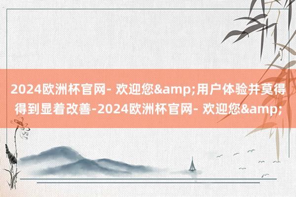 2024欧洲杯官网- 欢迎您&用户体验并莫得得到显着改善-2024欧洲杯官网- 欢迎您&