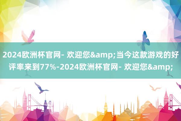 2024欧洲杯官网- 欢迎您&当今这款游戏的好评率来到77%-2024欧洲杯官网- 欢迎您&