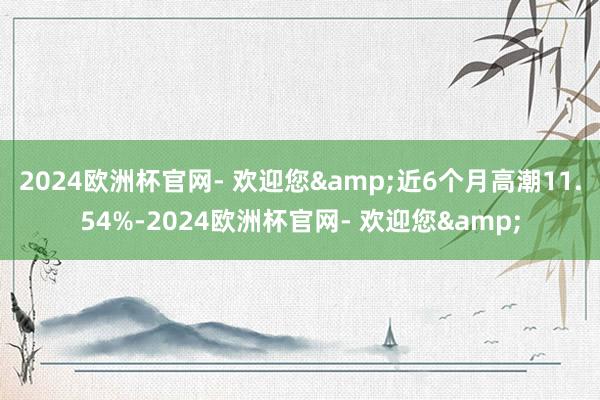 2024欧洲杯官网- 欢迎您&近6个月高潮11.54%-2024欧洲杯官网- 欢迎您&