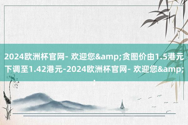 2024欧洲杯官网- 欢迎您&贪图价由1.5港元下调至1.42港元-2024欧洲杯官网- 欢迎您&