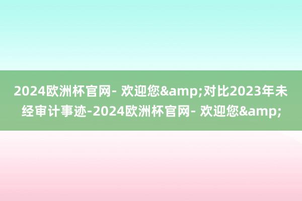 2024欧洲杯官网- 欢迎您&对比2023年未经审计事迹-2024欧洲杯官网- 欢迎您&